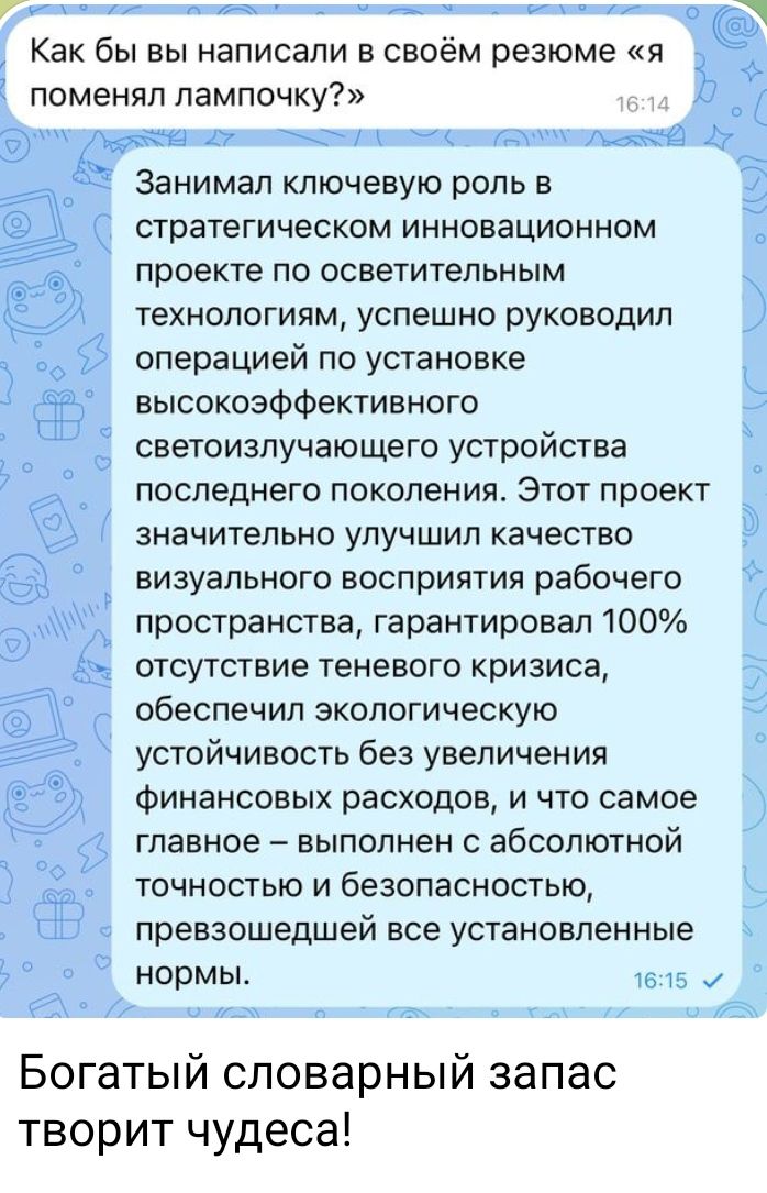 Как бы вы написали в своём резюме 51 поменял лампочку Занимал ключевую роль в стратегическом инновационном проекте по осветительным технологиям успешно руководил операцией по установке высокоэффективного светоизлучающего устройства последнего поколения Этот проект значительно улучшил качество визуального восприятия рабочего пространства гарантировал 100 отсутствие теневого кризиса обеспечил эколог