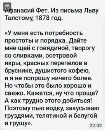 авиасий Фет Из письма Льву Толстому 1878 год У меня есть потребность простоты и порядка Дайте мне щей с говядиной таорогу со сливками осетровой икры красных перепелов в бруснике душистого кофею и я не попрошу ничего более Но чтобы это было хорошо и свежо Кажется ну что проще А как трудно этого добиться Поэтому пью водку закусываю груздями телятиной и белугой грущу 2202