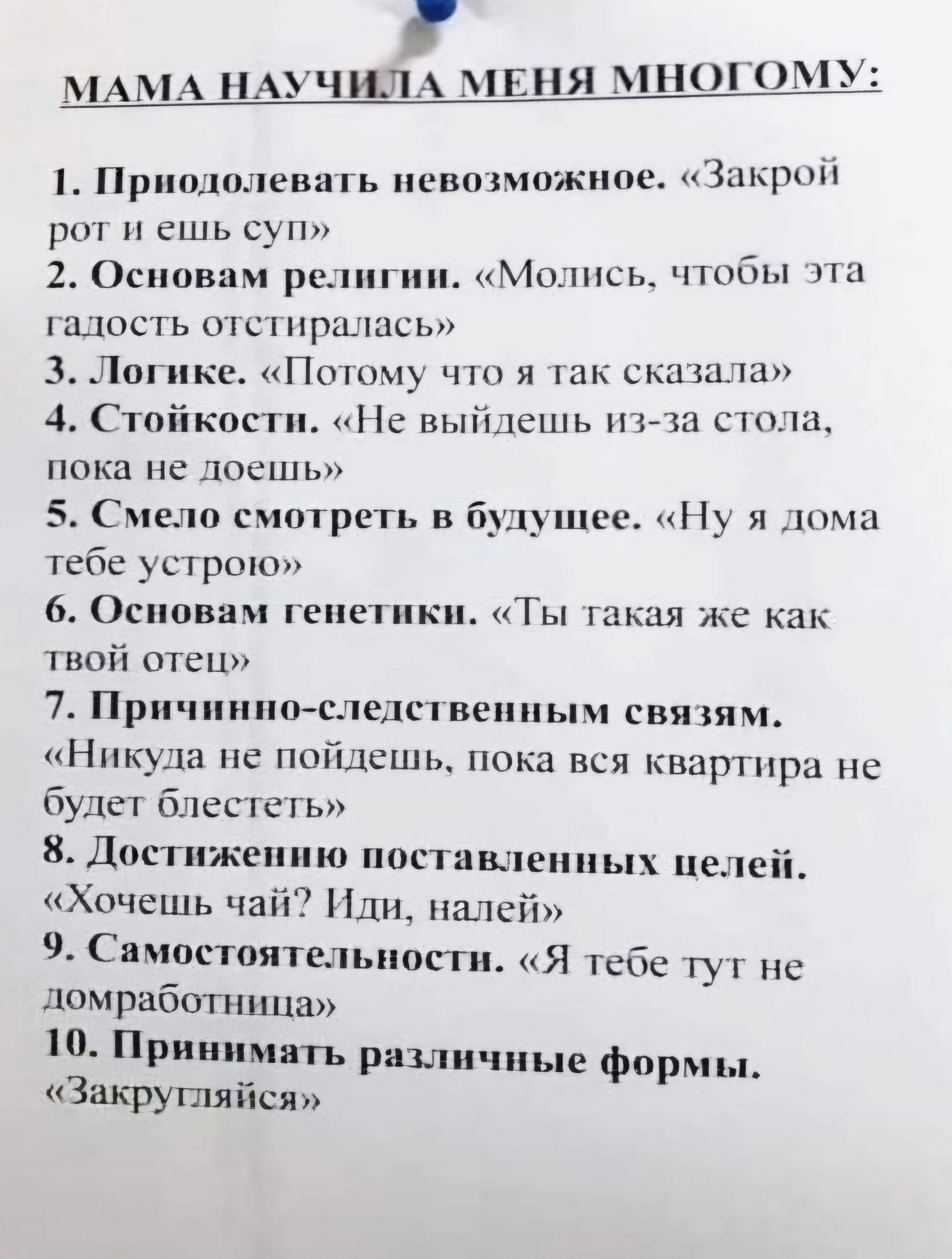 МАМА НАУЧИЛА МЕНЯ МНОГОМУ 1 Приодолевать невозможное Закрой рот и ешь суп й 2 Основам религии Молись чтобы эта гадость отстиралась З Логике Потому что я так сказала 4 Стойкости Не выйдешь из за стола пока не доешь 5 Смело смотреть в будущее Ну я дома тебе устрою 6 Основам генетики Ты такая же как твой отец 7 Причинио следственным связям Никуда не п