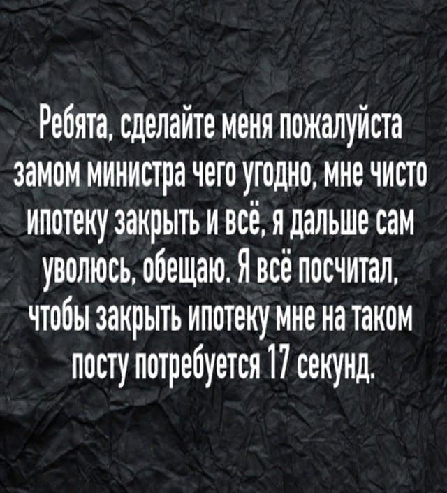Ребята, сделайте меня пожалуйста замом министра чего угодно, мне чисто ипотеку закрыть и всё, я дальше сам уволюсь, обещаю. Я всё посчитал, чтобы закрыть ипотеку мне на таком посту потребуется 17 секунд.