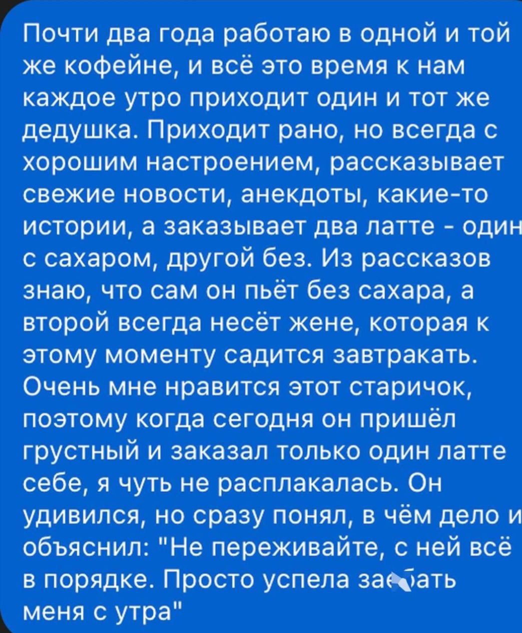 Почти два года работаю в одной и той же кофейне, и всё это время к нам каждое утро приходит один и тот же дедушка. Приходит рано, но всегда с хорошим настроением, рассказывает свежие новости, анекдоты, какие-то истории, а заказывает два латте – один с сахаром, другой без. Из рассказов знаю, что сам он пьёт без сахара, а второй всегда несёт жене, которая к этому моменту садится завтракать. Очень мне нравится этот старичок, поэтому когда сегодня он пришёл грустный и заказал только один латте без сахар, я чуть не заплакала. Он удивился, на что я ему, в чём дело, о боженька, 