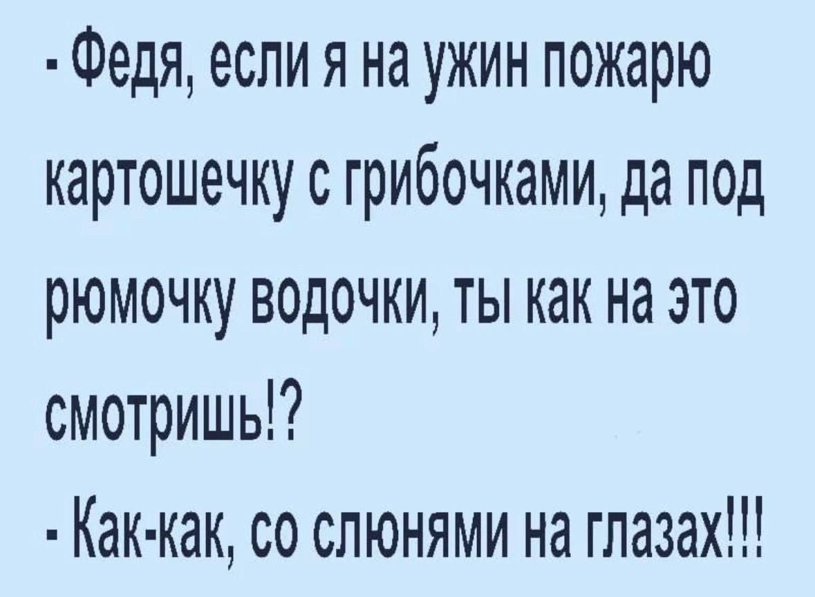 - Федя, если я на ужин пожару картошечку с грибочками, да под ромочку водочечки, ты как на это смотришь!?\n- Как-как, со слюнами на глазах!!!