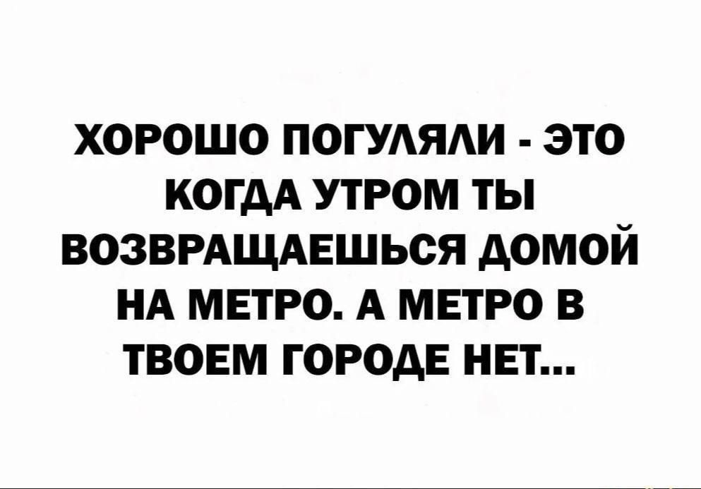 ХОРОШО ПОГУЛЯЛИ - ЭТО КОГДА УТРОМ ТЫ ВОЗВРАЩАЕШЬСЯ ДОМОЙ НА МЕТРО. А МЕТРО В ТВОЕМ ГОРОДЕ НЕТ...