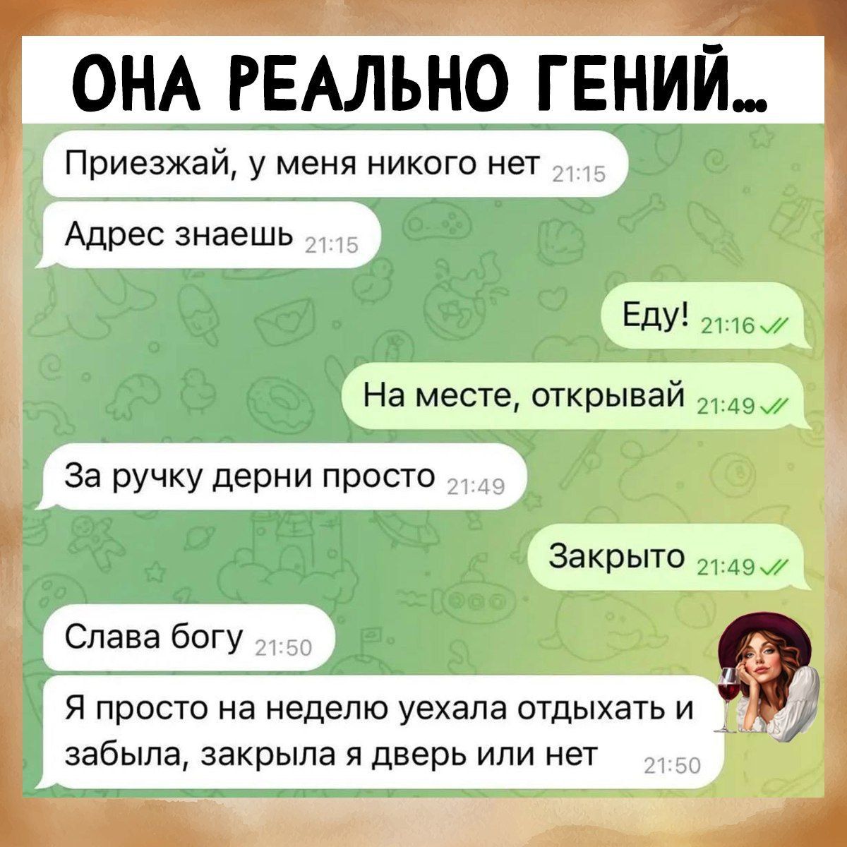 ОНА РЕАЛЬНО ГЕНИЙ...
Приезжай, у меня никого нет
Адрес знаешь
Еду!
На месте, открывай
За ручку дерни просто
Закрыто
Слава богу
Я просто на неделю уехала отдыхать и забыла, закрыла я дверь или нет