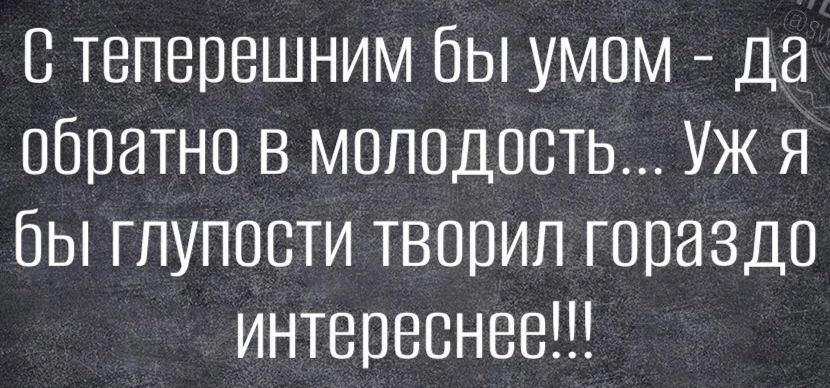 С теперешним бы умом - да обратно в молодость... Уж я бы глупости творил гораздо интереснее!!!
