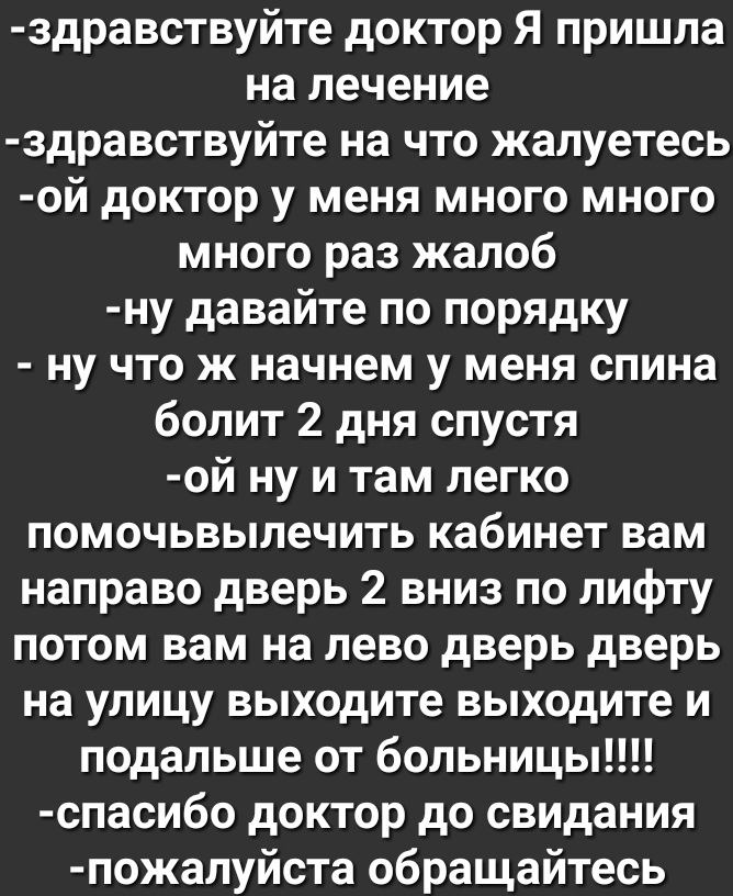 здравствуйте доктор Я пришла на лечение здравствуйте на что жалуетесь ой доктор у меня много много много раз жалоб ну давайте по порядку ну что ж начнем у меня спина болит 2 дня спустя ой ну и там легко помочьвылечить кабинет вам направо дверь 2 вниз по лифту потом вам на лево дверь дверь на улицу выходите выходите и подальше от больницы спасибо доктор до свидания пожалуйста обращайтесь