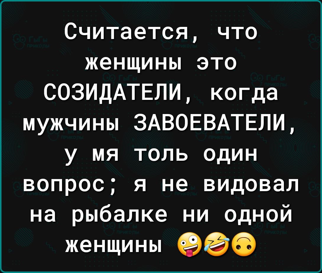 Считается что женщины это СОЗИДАТЕЛИ когда мужчины ЗАВОЕВАТЕЛИ у мя толь один вопрос я не видовал на рыбалке ни одной женщины 900