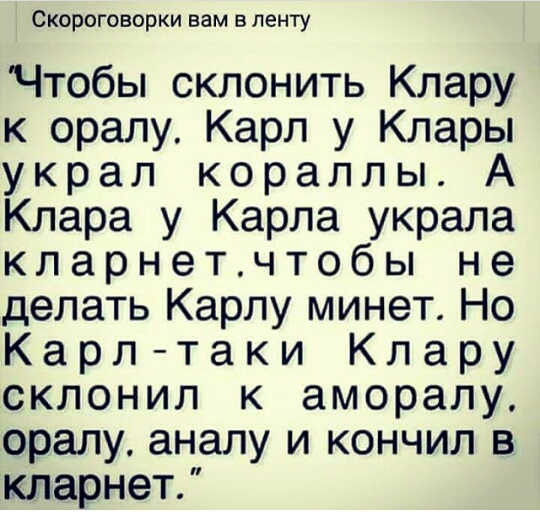 Скороговорки вам в ленту Чтобы склонить Клару к оралу Карл у Клары украл кораллы Клара у Карла украла кларнетчтобы не делать Карлу минет Но Карл таки Клару склонил к аморалу оралу аналу и кончил в кларнет