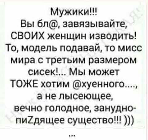 Мужики Вы 6л завязывайте СВОИХ женщин изводить То модель подавай то мисс мира с третьим размером сисек Мы может ТОЖЕ хотим хуенного а не лысеющее вечно голодное занудно пи7_дяще_е_ существа