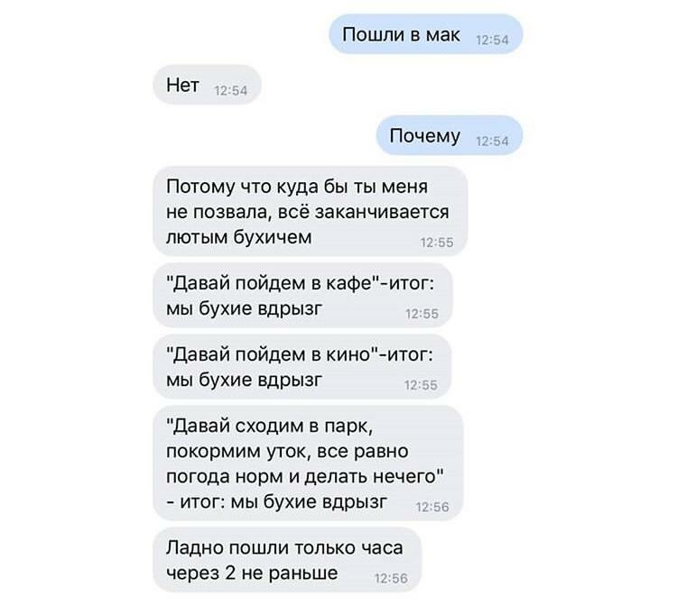 Пошли в мак Ь Нет Почему Потому что куда бы ты меня не позвала всё заканчивается пютым бухичем Давай пойдем в кафеитог мы бухие вдрызг Давай пойдем в киноитог мы бухие вдрызг Давай сходим в парк покормим уТОК все равно погода норм и делать нечего итог мы бухие вдрызг Ладно пошпи только часа через 2 не раньше