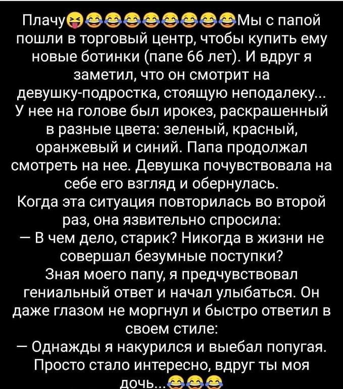ПлачуеМы с папой пошли в торговый центр чтобы купить ему новые ботинки папе 66 лет И вдруг я заметил что он смотрит на девушкуподростка стоящую неподалеку У нее на голове был ирокез раскрашенный в разные цвета зеленый красный оранжевый и синий Папа продолжал смотреть на нее Девушка почувствовала на себе его взгляд и обернулась Когда эта ситуация повторилась во второй раз она язвительно спросила В 