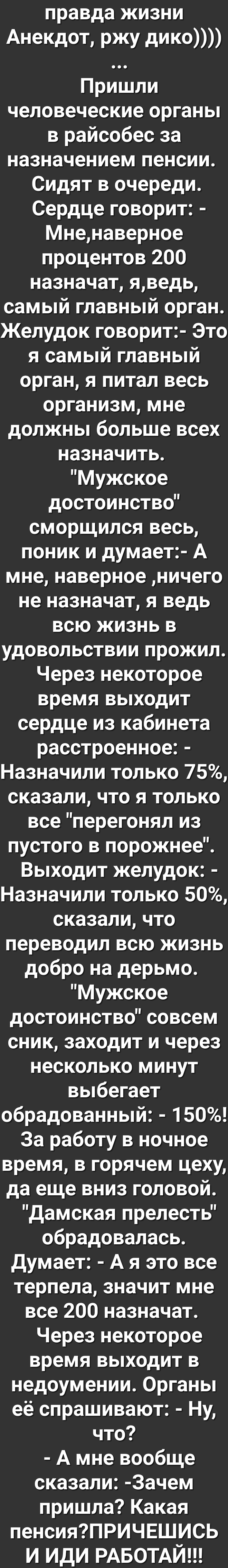 правда ЖИЗНИ Анекдот ржу дИКО Пришли человеческие органы в райсобес за назначением пенсии Сидят в очереди Сердце говорит Мненаверное процентов 200 назначат яведь самый главный орган Желудок говорит Это я самый главный орган я питал весь организм мне должны больше всех назначить Мужское достоинство сморщился весь поник и думает А мне наверное ничего не назначат я ведь всю жизнь в удовольствии прожи