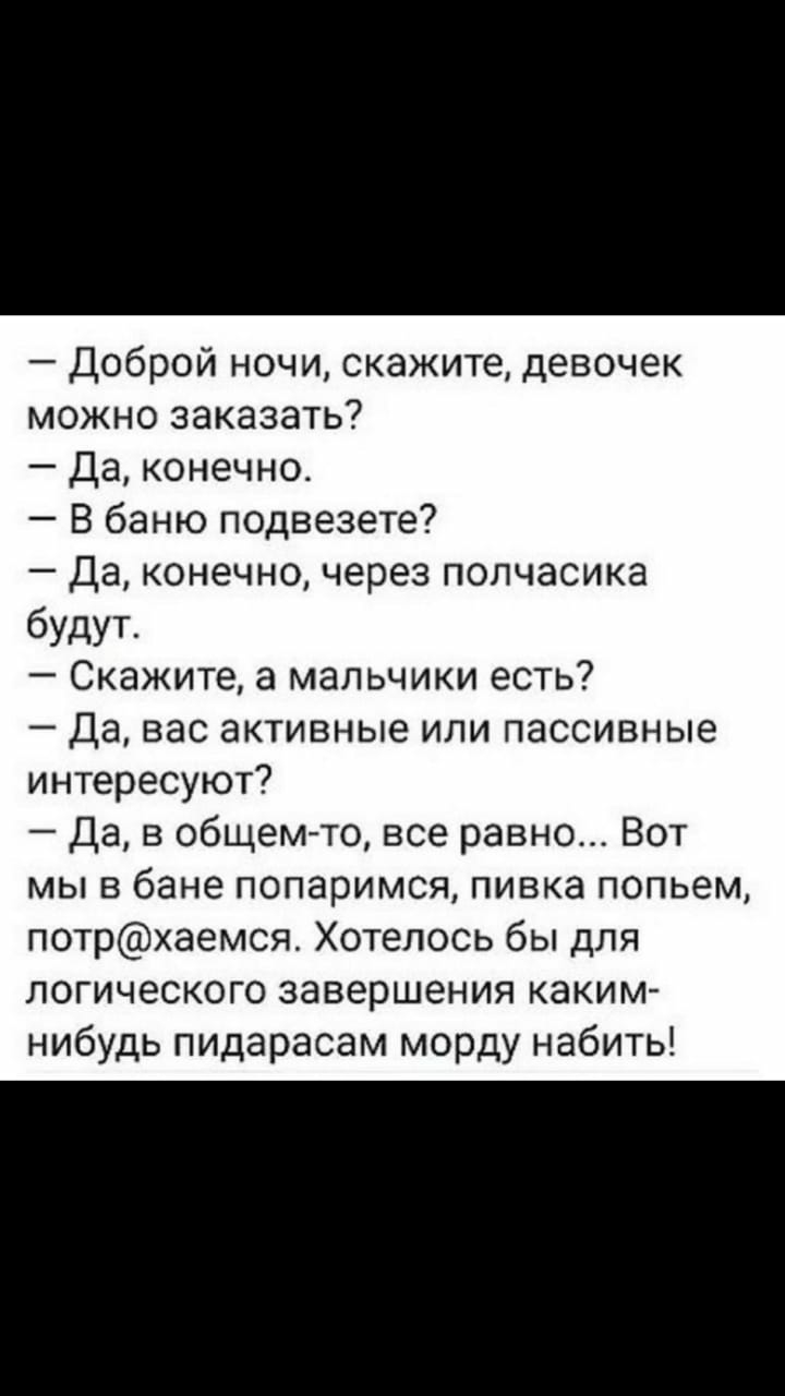 Доброй ночи скажите девочек можно заказать Да конечно В баню подвезете Да конечно через полчасика будут Скажите а мальчики есть Да вас активные или пассивные интересуют Да в общем то все равно Вот мы в бане попаримся пивка попьем потрхаемся Хотелось бы для логического завершения каким нибудь пидарасам морду набить