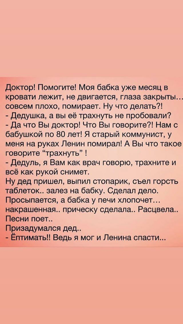 Доктор Помогите Моя бабка уже месяц в кровати лежит не двигается глаза закрыты совсем плохо помирает Ну что делать Дедушка а вы её трахнуть не пробовали Да что Вы доктор Что Вы говорите Нам с бабушкой по 80 лет Я старый коммунист у меня на руках Ленин помирал А Вы что такое говорите трахнуть Дедуль я Вам как врач говорю трахните и всё как рукой снимет Ну дед пришел выпил стопарик съел горсть табле