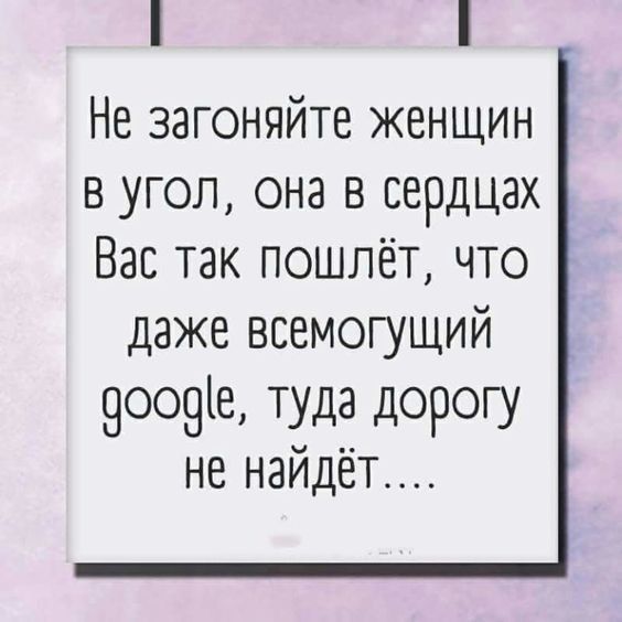 Не загоняйте женщин в угол она в сердцах Вас так пошлёт что даже всемогущий 9оо9е туда дорогу не наидег