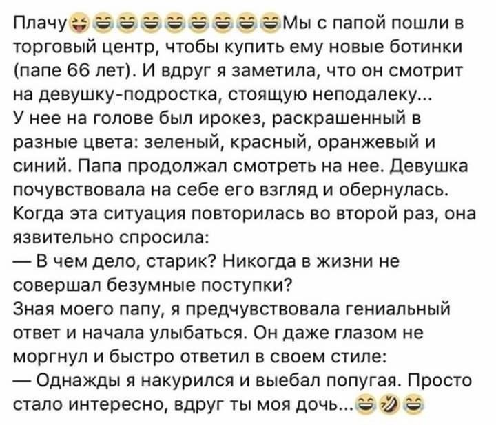 Плачуё ЭМы с папой пошли в торговый центр чтобы купить ему новые ботинки папе 66 лет И вдруг я заметила что он смотрит на девушкуподростка стоящую неподалеку У нее на голове был ирокез раскрашенный в разные цвета зеленый красный оранжевый и синий Папа продолжал смотреть на нее Девушка почувствовала на себе его взгляд и обернулась Когда эта ситуация повторилась во второй раз она язвительно спросила