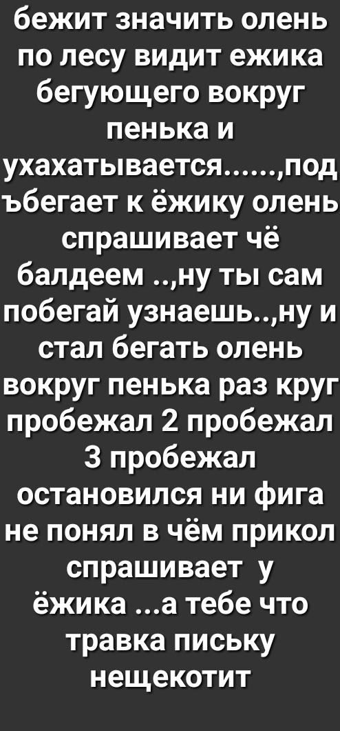 бежит значить олень по лесу видит ежика бегующего вокруг пенька и ухахатывается под ъбегает к ёжику олень спрашивает чё балдеем ну ты сам побегай узнаешьну и стал бегать олень вокруг пенька раз круг пробежал 2 пробежал 3 пробежал остановился ни фига не понял в чём прикол спрашивает у ёжика а тебе что травка письку нещекотит