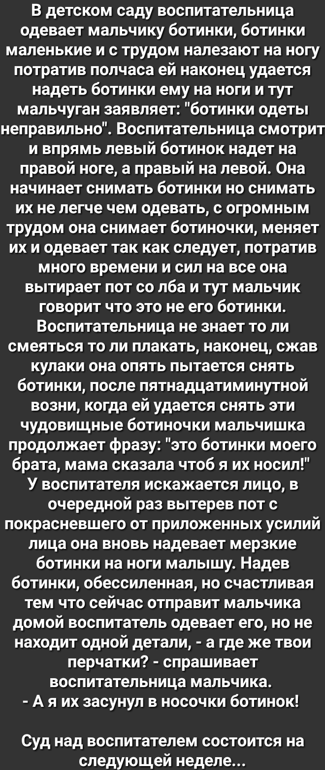 В детском саду воспитательница одевает мальчику ботинки ботинки маленькие и с трудом налезают на ногу потратив полчаса ей наконец удается надеть ботинки ему на ноги и тут мальчуган заявляет ботинки одеты неправильно Воспитательница смотрит и впрямь левый ботинок надет на правой ноге а правый на левой Она начинает снимать ботинки но снимать их не легче чем одевать с огромным трудом она снимает боти