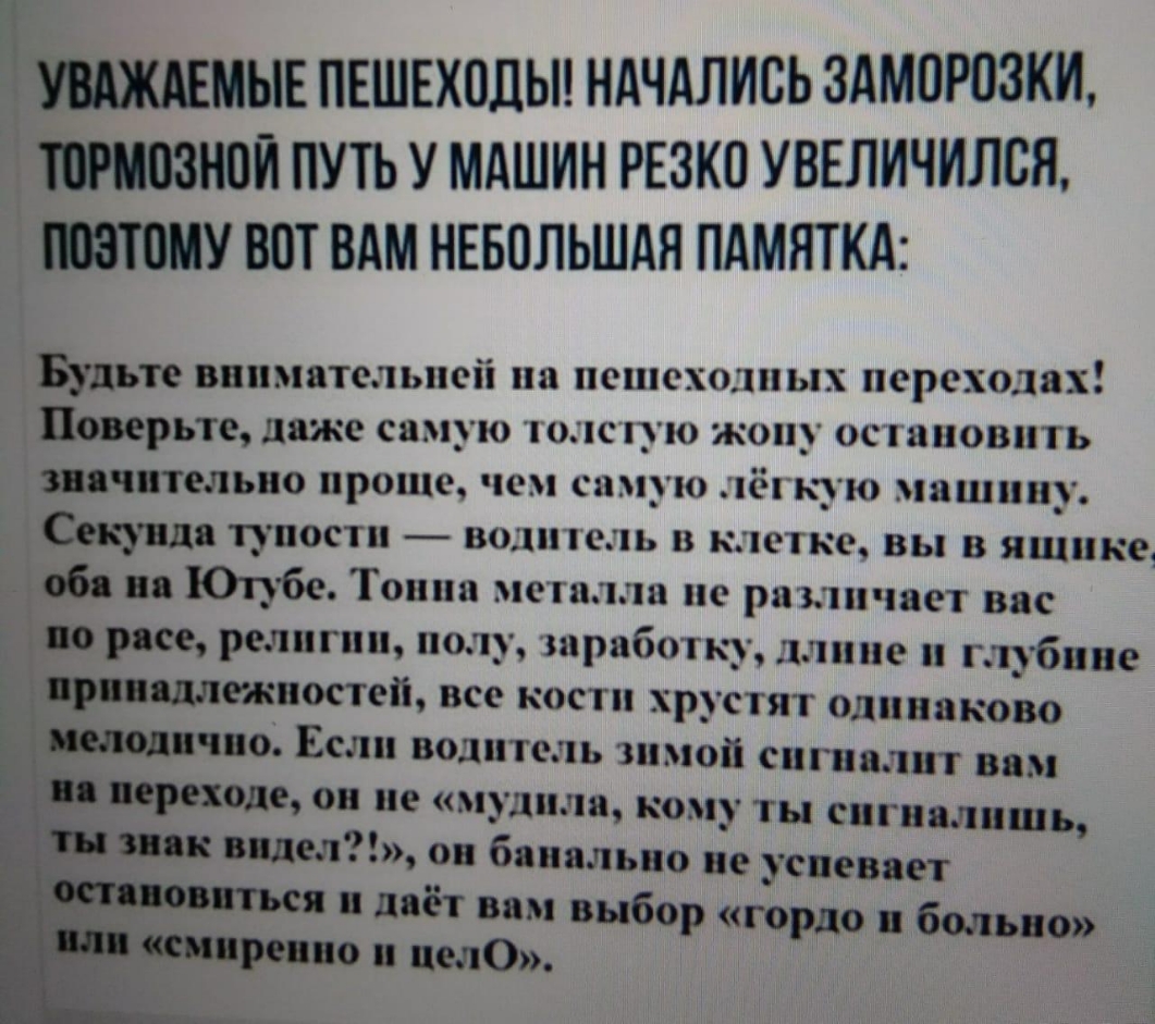 ААЖАЕМЫЕ ПЕШЕХОДЫ НАЧАЛИСЬ ЗАМОРПЗКИ МОЗЕЮЙ ПУТЬ У МАШИН РЕЗКО УВЕЛИЧИЛСЯ ВОТ ВАМ НЕБОЛЬШАЯ ПАМЯТКА Будьте внимательней па пешеходных переходах Поверьте даже самую южную жопу осяаиовить значительно проще чем самую ёгкую машину Секунда тупости в01еь в клетке вы в ящике 06 Юпбе Тоипп металла пе различает вас и расе религии полу шработку длине гпбиве _ подлинности все кости хрустят одинакотю чпо Если