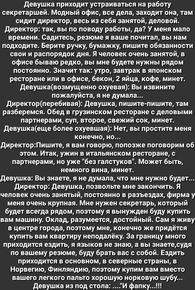 девушка приходит устраиваться на работу секретаршей Модный офис все дела заходит она там сидит директор весь из себя занятой деловой директор так вы по поводу работы да У меня мало времени Садитесь резюме я ваще почитал вы нам подходите Берите ручку бумажку пишите обязанности свои и распорядок дня Я человек очень занятой в офисе бываю редко вы мне будете нужны рядом постоянно Значит так утро завтр