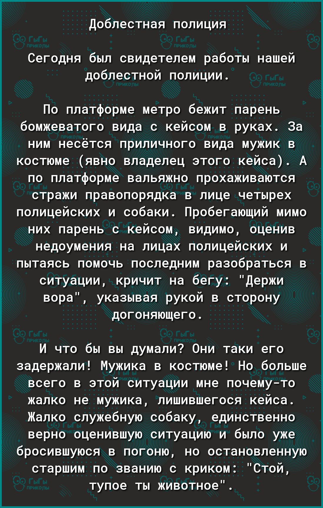 Доблестная полиция Сегодня был свидетелем работы нашей доблестной полиции По платформе метро бежит парень бомжеватого вида с кейсом в руках За ним несётся приличного вида мужик в костюме явно владелец этого кейса А по платформе вальяжно прохаживаются стражи правопорядка в лице четырех полицейских и собаки Пробегающий мимо них парень с кейсом видимо оценив недоумения на лицах полицейских и пытаясь 