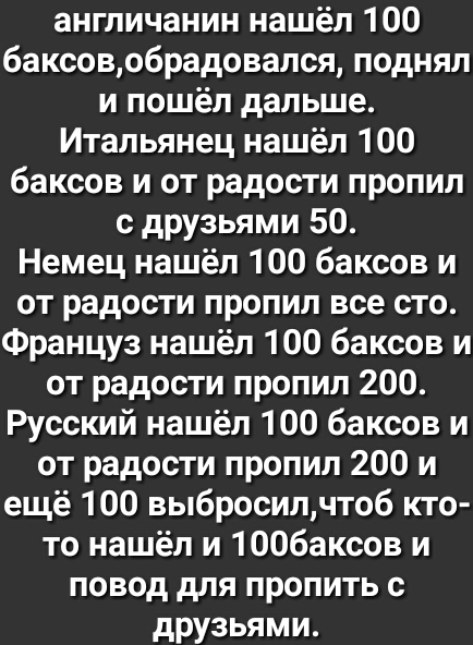 англичанин нашёл 100 6аксовобрадовался поднял и пошёл дальше Итальянец нашёл 100 баксов и от радости пропил с друзьями 50 Немец нашёл 100 баксов и от радости пропил все сто Француз нашёл 100 баксов и от радости пропил 200 Русский нашёл 100 баксов и от радости пропил 200 и ещё 100 выбросилчтоб кто то нашёл и 1006аксов и повод для пропить с друзьями
