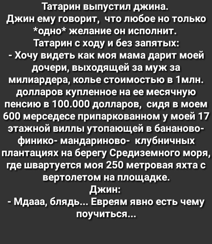 Татарин выпустил джина джин ему говорит что любое но только одно желание он исполнит Татарин с ходу и без запятых Хочу видеть как моя мама дарит моей дочери выходящей за муж за мипиардера колье стоимостью в 1млн долларов купленное на ее месячную пенсию в 100000 долларов сидя в моем 600 мерседесе припаркованном у моей 17 этажной вилль утопающей в бананово финико мандариново клубничных плантациях на