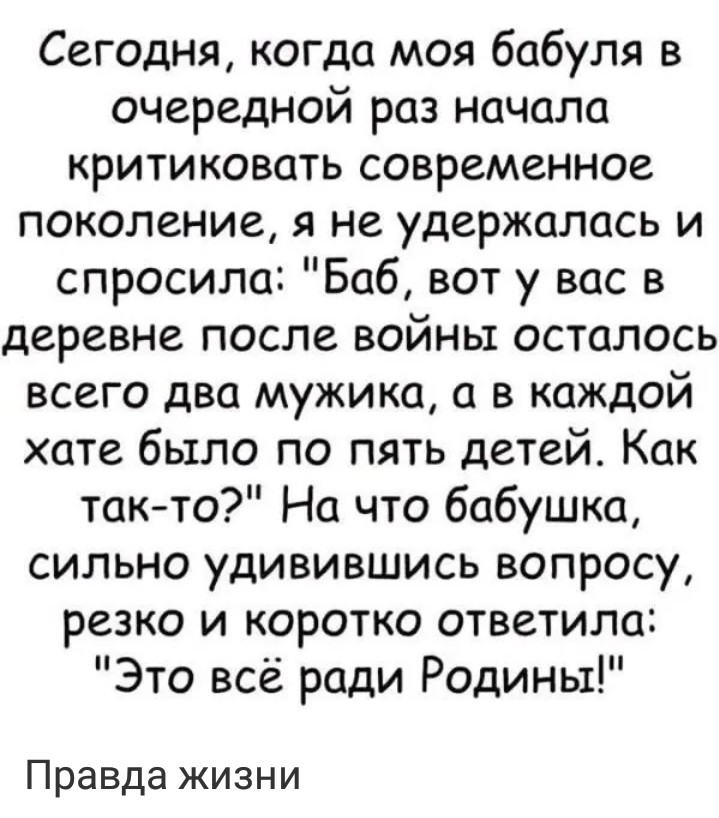 Сегодня когда моя бабуля в очередной раз начала критиковать современное поколение я не удержалась и спросила Баб вот у вас в деревне после войны осталось всего два мужика а в каждой хате было по пять детей Как так то На что бабушка сильно удивившись вопросу резко и коротко ответила Это всё ради Родины Правда жизни