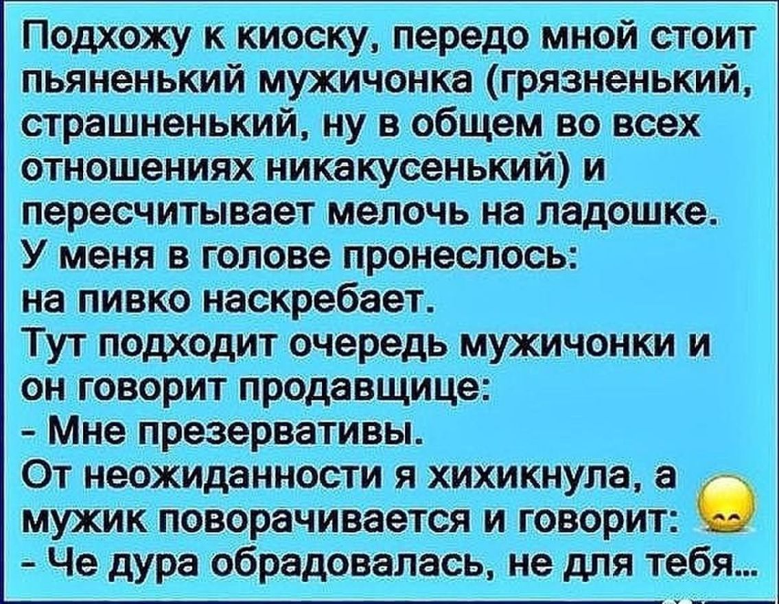 Подхожу к киоску передо мной стоит пьяНенький мужичонка грязненький страшненький ну вобщем во всех ОтношеНИЯхі никакусенЬкий и пересчитывает мелочь на ЛадОШКе Уменя в гопове пронеслось на пивко наскребает ТУТ Подходит очередь МУЖИЧОНКИ И он _говорит продавщица Мне презервативы От неожиданности я хихикнула а мужика поворачивается и говорит Че дура обрадовалась не для тебя