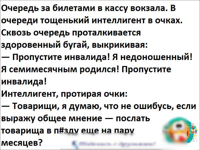 Очередь за билетами в кассу вокзала В очереди тощенький интеллигент в очках Сквозь очередь проталкивается здоровенный бугай выкрикивая Пропустите инвалида Я недоношенный Я семимесячным родился Пропустите инвалида Интеллигент протирая очки Товарищи я думаю что не ошибусь если выражу общее мнение послать товарища в пзду еще на пару месяцев