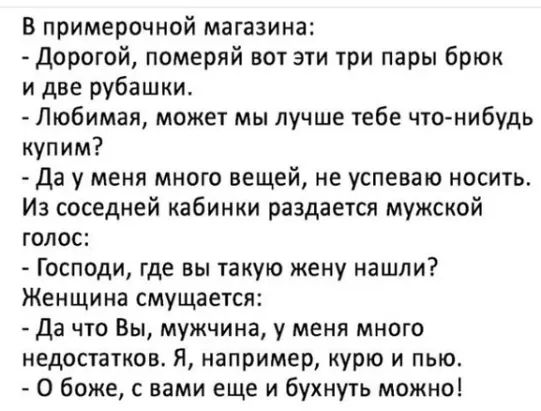 в примерочной магазина Дорогой померяй вот эти три пары брюк и две рубашки Любимая может мы лучше тебе чтонибудь купим Да у меня много вещей не успеваю носить Из соседней кабинки раздается мужской голос Господи где вы такую жену нашли Женщина смущается Да что Вы мужчина у меня много недостатков Я например курю и пью О боже с вами еще и бухнуть можно