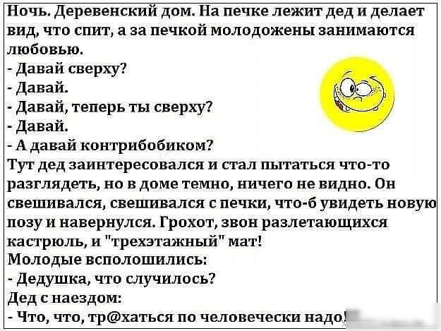 Ночь Деревенский дом На печке лежит дед и делает вид что спит а за печкой молодожены занимаются любовью Давай сверху Давай Давай теперь ты сверху Давай А давай контрибобиким Тут дед заинтересовался и стал пытаться что тп разглядеть но в доме темно ничего не видно Он свешивался свешивался с печки что 6 увидеть новую позу и навернулся Грохот звон разлетающцхся кастрюль и трехэтажный мат Молодые вспо