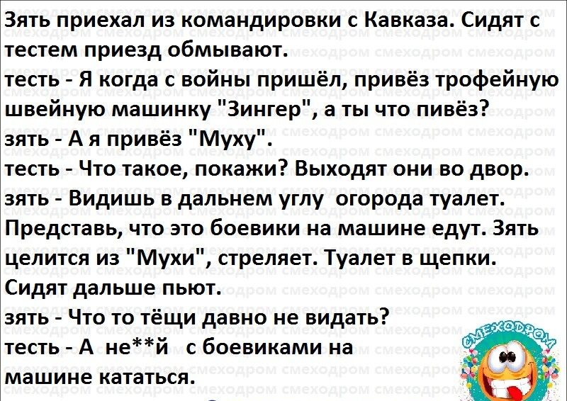 Зять приехал из командировки с Кавказа Сидят с тестем приезд обмывают тесть Я когда с войны пришёл привёз трофейную швейную машинку Зингер а ты что пивёз зять А я привёз Муху тесть Что такое покажи Выходят они во двор зять Видишь в дальнем углу огорода туалет Представь что это боевики на машине едут Зять целится из Мухи стреляет Туалет в щепки Сидят дальше пьют зять Что то тёщи давно не видать тес