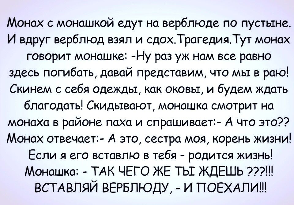 Монах с монашкой едут на верблюде по пустыне И вдруг верблюд взял и сдохТрагедияТут монах говорит монашке Ну раз уж нам все равно здесь погибать давай представим что мы в раю Скинем с себя одежды как оковы и будем ждать благодать Скидьтвают монашка смотрит на монаха в районе паха и спрашивает А что это Монах отвечает А это сестра моя корень жизни Если я его вставлю в тебя родится жизнь Монашка ТАК