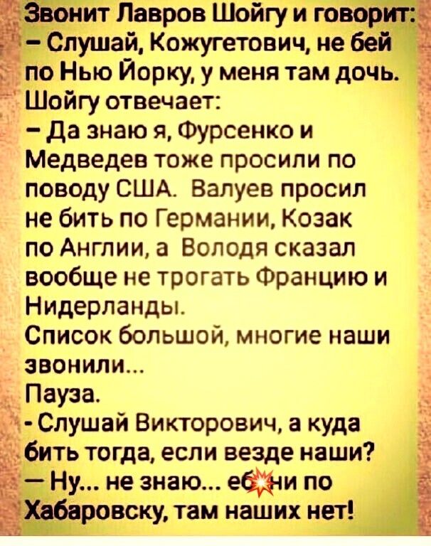 Шоигу отвечает:  да знаю я, фурсенко и медведев тоже просили по поводу сша. Валуев просил не бить по германии, козак по англии, а володя сказал вообще не трогать францию и нидерланды. Список большой, многие наши эвонили... Рауза.  Слушай викторович, а куда  бить тогда, если везде наши?. Ну не знаю... Ебни по. Аровску, там наших нет!