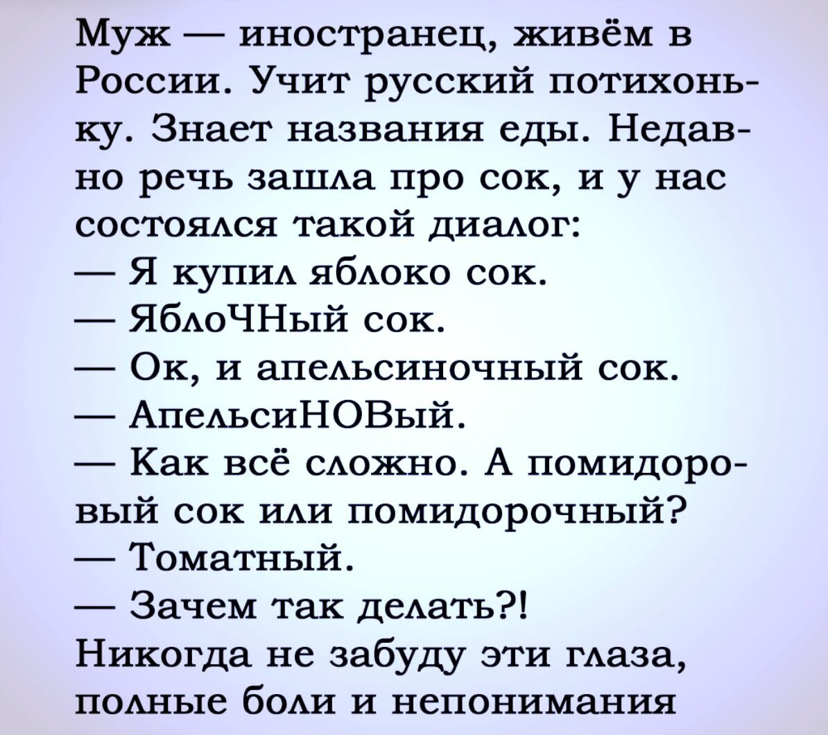 Муж  иностранец, живём в россии. Учит русский потихонь ку. Знает названия еды. Недав но речь зашла про сок, и у нас состоялся такой диалог:  я купил яблоко сок.  Яблочный сок.  Ок, и апельсиночный сок.  Апельсиновый.  Как всё сложно. А помидоро вый сок или помидорочный?  Томатный.  Зачем так делать?! Никогда не забуду эти глаза, полные боли и непонимания