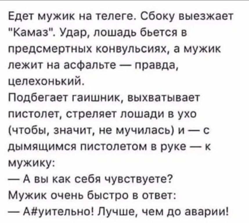 Едет мужик на телеге Сбоку выезжает Камаз Удар лошадь бьется в предсмертных конвульсиях а мужик лежит на асфальте правда цепехонький Подбегает гаишник выхватывает пистолет стреляет лошади в ухо чтобы значит не мучилась и с дымящимся пистолетом в руке мужику А вы как себя чувствуете Мужик очень быстро в ответ Ауительно Лучше чем до аварии