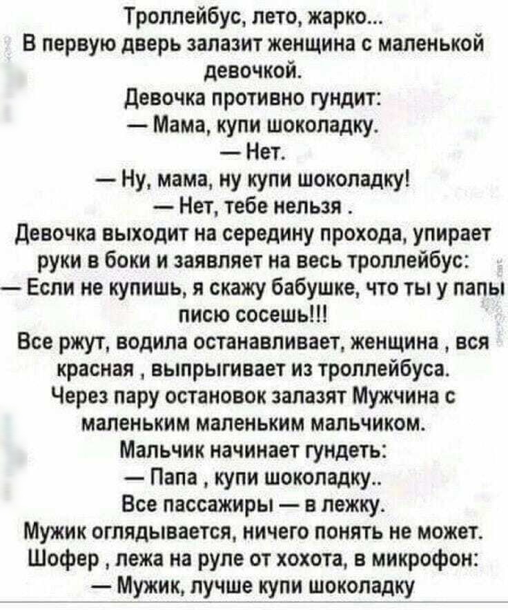 Троллейбус лето жарко В первую дверь запазит женщина с маленькой девочкой девочка противно гундит Мама купи шоколадку Нет Ну мама ну купи шоколадку Нет тебе нельзя девочка выходит на середину прохода упирает руки в боки и заявляет на весь троллейбус Если не купишь я скажу бабушке что ты у папы писю сосешь Все ржут водила останавливает женщина вся красная выпрыгивает из троллейбуса Через пару остан