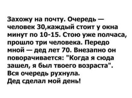 Захожу на почту Очередь человек 30каждый стоит у окна минут по 10 15 Стою уже полчаса прошло три человека Передо мной дед лет 70 Внезапно он поворачивается Когда я сюла зашел я был твоего возраста Вся очередь рухнула дед сделал мой день
