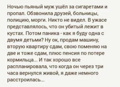 Ночью пьяиый муж ушёл за сигаретами и пропал Обзвонила друзе больницы полицию морги Никто не видел в ужасе представлялось что он убитый лежит в кустах Потом панике как я буду одна с двумя детьми Ну пк продам машину вторую квартиру сдам свою ппменяю иа две и тоже сдам плюс пенсия по потере кормильца и так хорошо все распланировала что когда ои через три часа вернулся живой я даже немного расстроила