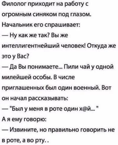 Филолог приходит на работу с огромным синяком под глазом Начальник его спрашивает Ну как же так Вы же интеллигентнейший человек Откуда же это у Вас да Вы понимаете Пили чай у одной милейшей особы В числе приглашенных был один военный Вот он начал рассказывать Был у меня в роте один хй А я ему говорю Извините но правильно говорить не в роте а во рту _