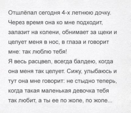 Отшпёпап сегодня 4х летнюю дочку Через время она ко мне подходит задавит на шэни обнимает за щеки и целует меня в нос в глаза и говорит мне так люблю тебя Я весь расцвел всегда бапдекщ когда она меня так целует Сижу улыбаюсь и тут она мне говорит не стыдно теперь когда такая маленькая девочка тебя так любит а ты ее по жопе по жопе