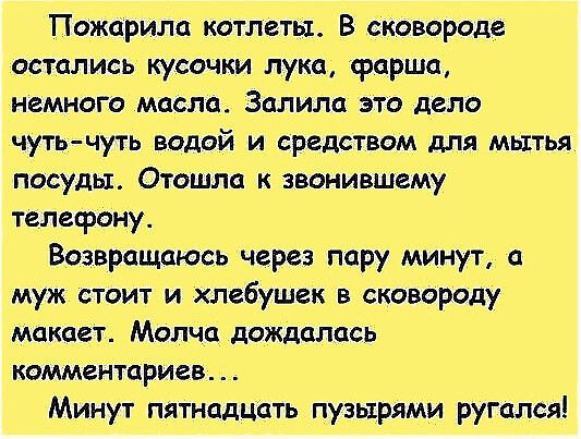 Тпожарила котлеты. В сковороде остались кусочки лука, срарша, немного масла. Залила это дело чутьчуть водой и средством для мытья посуды. Отошла к звонившему телефону. Возвращаюсь через пару минут,  муж стоит и хлебушек в сковороду макает. Молча дождалась коммен7цриев.  Минут пятнадцать пузырями ругался!
