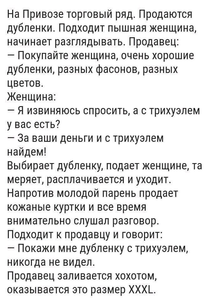 На Привозе торговый ряд Продаются дубленки Подходит пышная женщина начинает разглядывать Продавец Покупайте женщина очень хорошие дубленки разных фасонов разных цветов Женщина Я извиняюсь спросить а с трихуэлем у вас есть За ваши деньги и с трихуэлем найдем Выбирает дубленку подает женщине та меряет расплачивается и уходит Напротив молодой парень продает кожаные куртки и все время внимательно слуш