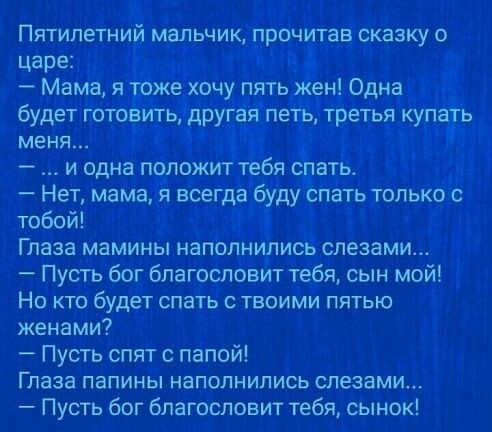 Пятилетний мальчик прочитав сказку о царе і Мама я тоже хочу пять жен Одна Ё будет готовить другая петь третья купать меня у и одна положит тебя спать Нет мама я всегда буду спать только с тобой 4 Глаза мамины наполнились слезами Пусть бог благословит тебя сын мой Но кто будет спать твоими пятью женами Пусть спят с папой Глаза папины наполнились слезами Пусть бог благословит тебяА сынок