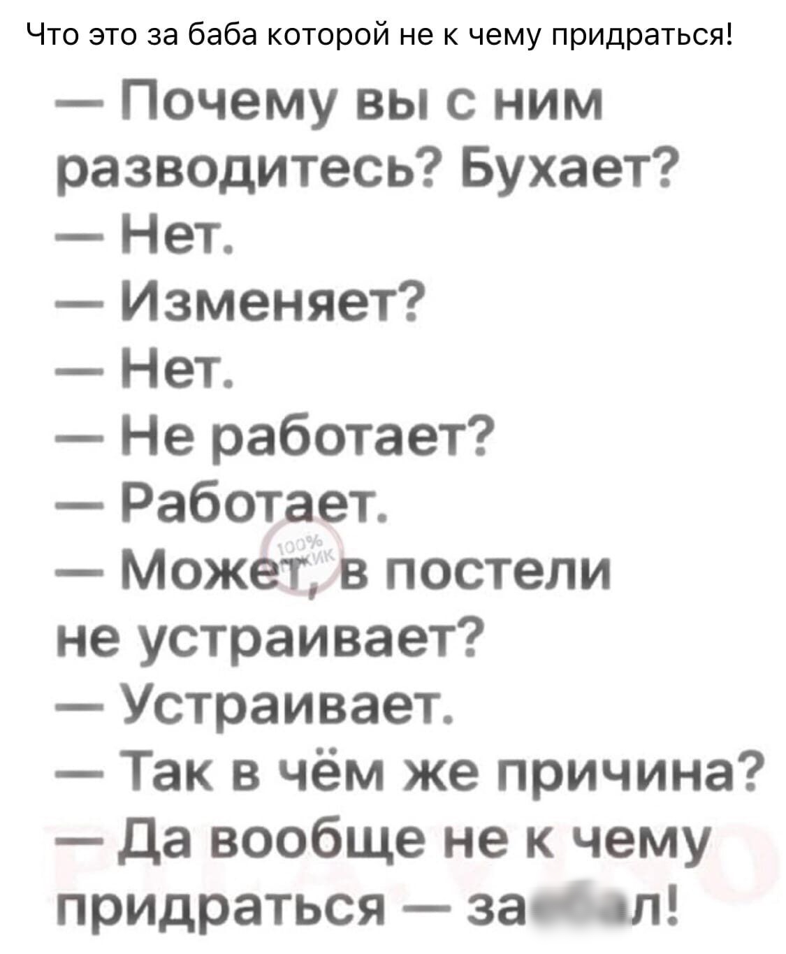 Что это за баба которой не к чему придраться Почему вы с ним разводитесь Бухает Нет Изменяет Нет Не работает Работает Может в постели не устраивает Устраивает Так в чём же причина Да вообще не к чему придраться защл