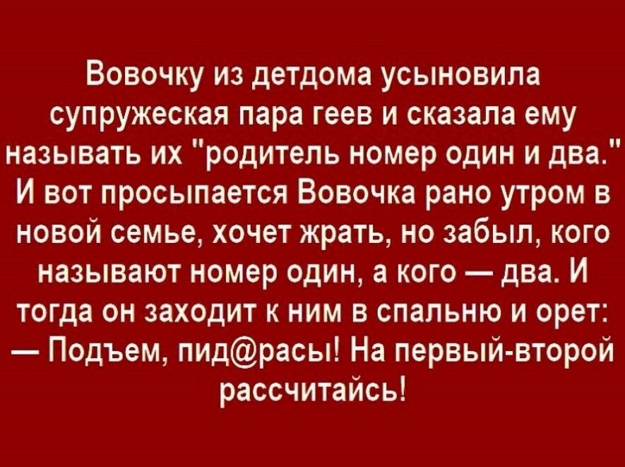 Вовочку из детдома усыновила супружеская пара геев и сказала ему называть их родитель номер один и два И вот просыпается Вовочка рано утром в новой семье хочет жрать но забыл кого называют номер один а кого два И тогда он заходит к ним в спальню и орет Подъем пидрасы На первый второй рассчитайсь
