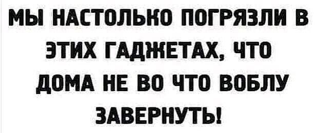 МЫ НАСТПЛЫЮ ПВГРЯЗЛИ В ЭТИХ Г АДЖЕТАХ ЧТО д0МА НЕ ВО ЧТО ВОБЛУ ЗАВЕРНУТЫ