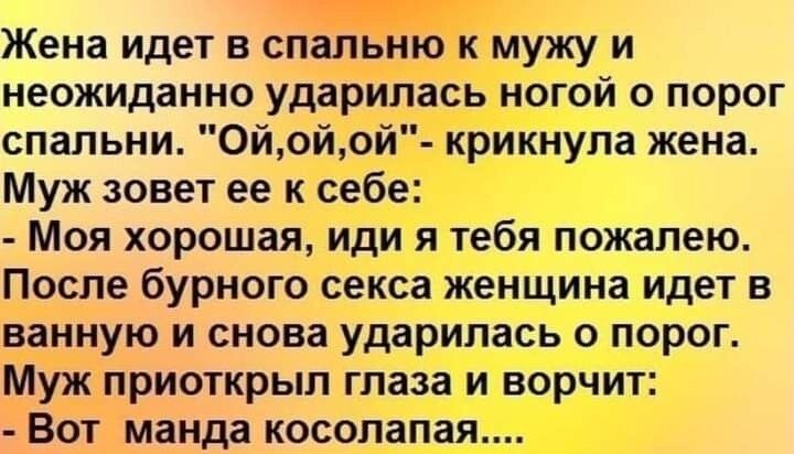 Жена идет в спальню к мужу и неожиданно ударилась ногой о порог спальни 0йойой крикнула жена Муж зовет ее к себе Моя хорошая иди я тебя пожалею После бурного секса женщина идет в ванную и снова ударилась о порог Муж приоткрыл глаза и ворчит Вот манда косолапая