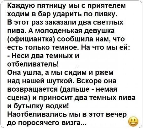 Каждую пятницу мы с приятелем ходим в бар ударить по пивку В этот раз заказали два светлых пива А молоденькая девушка официантка сообщила нам что есть только темное На что мы ей Неси два темных и отбеливатель Она ушла а мы сидим и ржем над нашей шуткой Вскоре она возвращается дальше немая сцена и приносит два темных пива и бутылку водки Наотбепивапись мы в этот вечер до по осячего визга
